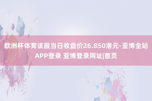 欧洲杯体育该股当日收盘价26.850港元-亚博全站APP登录 亚博登录网址|首页