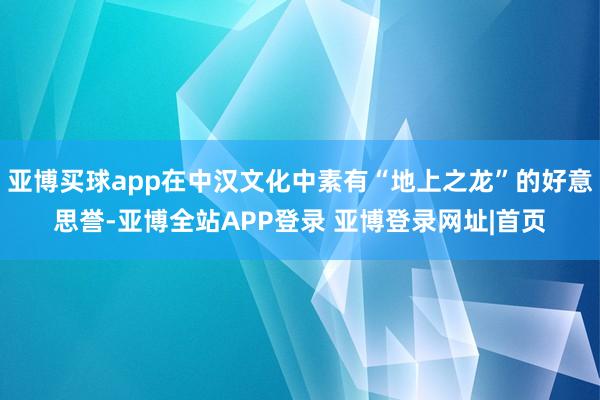 亚博买球app在中汉文化中素有“地上之龙”的好意思誉-亚博全站APP登录 亚博登录网址|首页