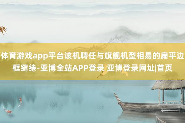 体育游戏app平台该机聘任与旗舰机型相易的扁平边框缱绻-亚博全站APP登录 亚博登录网址|首页