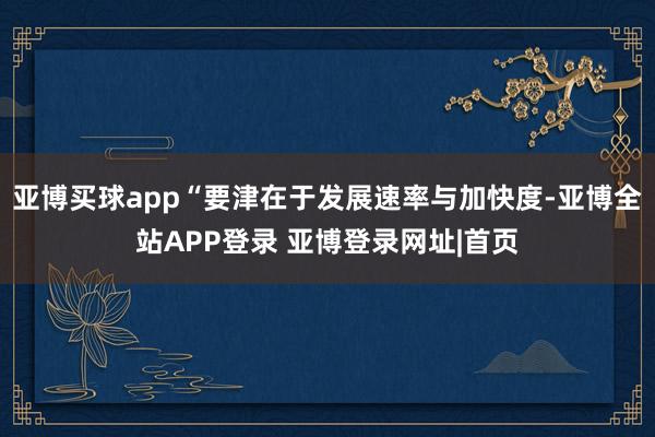亚博买球app“要津在于发展速率与加快度-亚博全站APP登录 亚博登录网址|首页