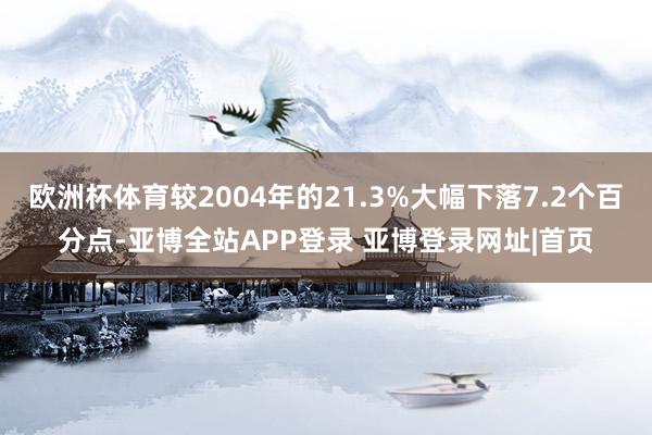 欧洲杯体育较2004年的21.3%大幅下落7.2个百分点-亚博全站APP登录 亚博登录网址|首页