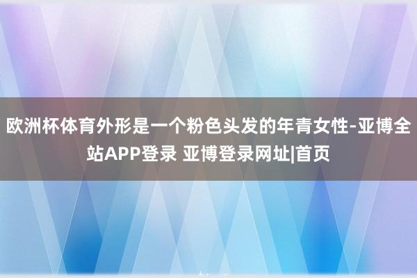 欧洲杯体育外形是一个粉色头发的年青女性-亚博全站APP登录 亚博登录网址|首页