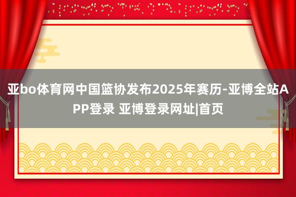 亚bo体育网中国篮协发布2025年赛历-亚博全站APP登录 亚博登录网址|首页