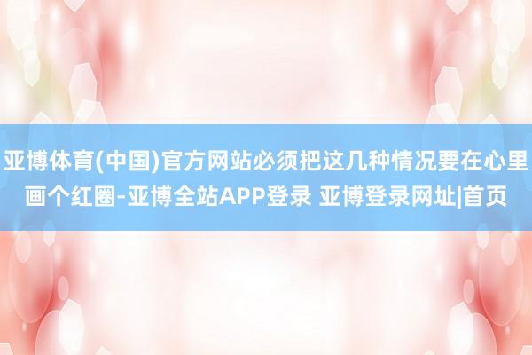 亚博体育(中国)官方网站必须把这几种情况要在心里画个红圈-亚博全站APP登录 亚博登录网址|首页