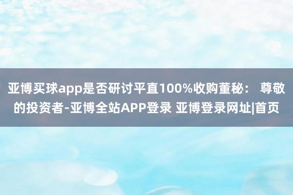 亚博买球app是否研讨平直100%收购董秘： 尊敬的投资者-亚博全站APP登录 亚博登录网址|首页