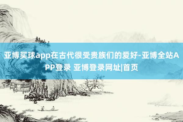 亚博买球app在古代很受贵族们的爱好-亚博全站APP登录 亚博登录网址|首页