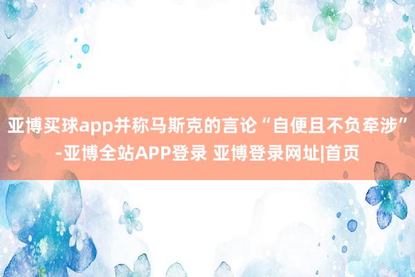 亚博买球app并称马斯克的言论“自便且不负牵涉”-亚博全站APP登录 亚博登录网址|首页