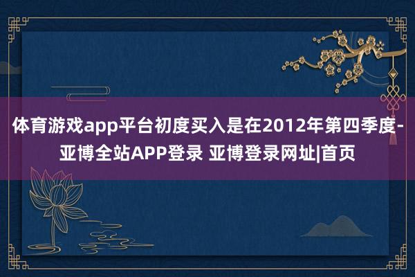 体育游戏app平台初度买入是在2012年第四季度-亚博全站APP登录 亚博登录网址|首页
