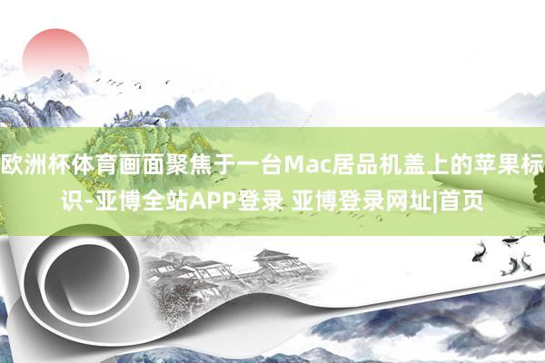 欧洲杯体育画面聚焦于一台Mac居品机盖上的苹果标识-亚博全站APP登录 亚博登录网址|首页