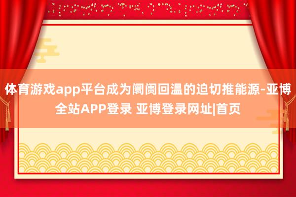 体育游戏app平台成为阛阓回温的迫切推能源-亚博全站APP登录 亚博登录网址|首页