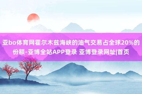 亚bo体育网霍尔木兹海峡的油气交易占全球20%的份额-亚博全站APP登录 亚博登录网址|首页