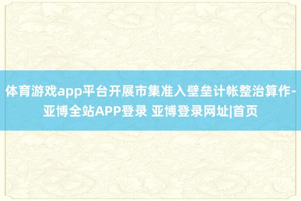 体育游戏app平台开展市集准入壁垒计帐整治算作-亚博全站APP登录 亚博登录网址|首页
