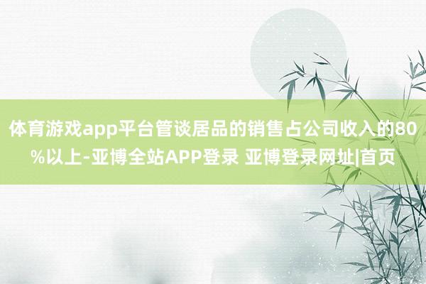 体育游戏app平台管谈居品的销售占公司收入的80%以上-亚博全站APP登录 亚博登录网址|首页