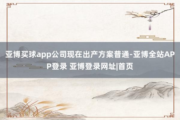亚博买球app公司现在出产方案普通-亚博全站APP登录 亚博登录网址|首页