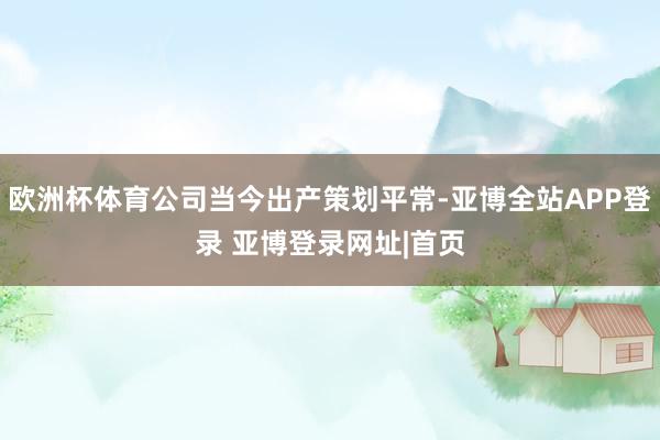 欧洲杯体育公司当今出产策划平常-亚博全站APP登录 亚博登录网址|首页