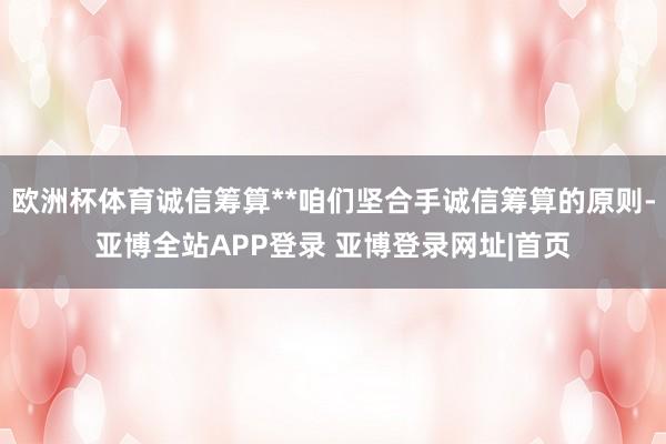 欧洲杯体育诚信筹算**咱们坚合手诚信筹算的原则-亚博全站APP登录 亚博登录网址|首页