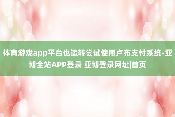 体育游戏app平台也运转尝试使用卢布支付系统-亚博全站APP登录 亚博登录网址|首页