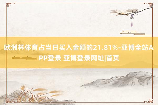 欧洲杯体育占当日买入金额的21.81%-亚博全站APP登录 亚博登录网址|首页