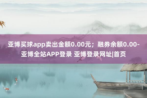 亚博买球app卖出金额0.00元;融券余额0.00-亚博全站APP登录 亚博登录网址|首页