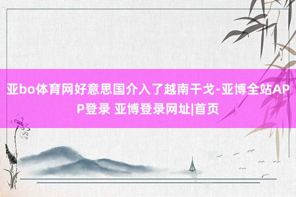 亚bo体育网好意思国介入了越南干戈-亚博全站APP登录 亚博登录网址|首页