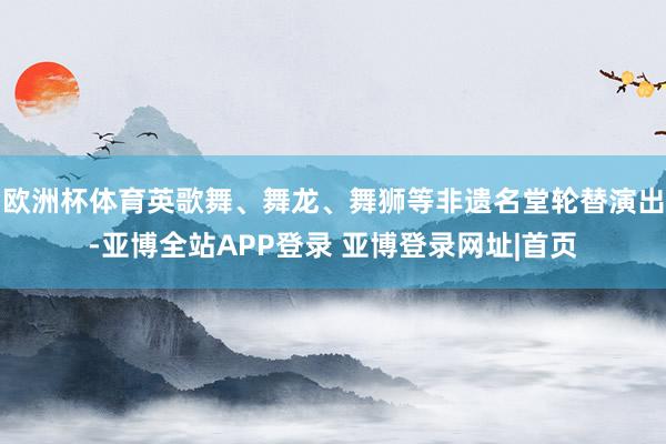 欧洲杯体育英歌舞、舞龙、舞狮等非遗名堂轮替演出-亚博全站APP登录 亚博登录网址|首页