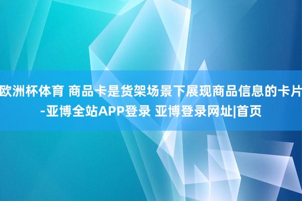 欧洲杯体育 商品卡是货架场景下展现商品信息的卡片-亚博全站APP登录 亚博登录网址|首页
