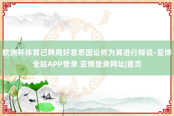 欧洲杯体育已聘用好意思国讼师为其进行辩说-亚博全站APP登录 亚博登录网址|首页