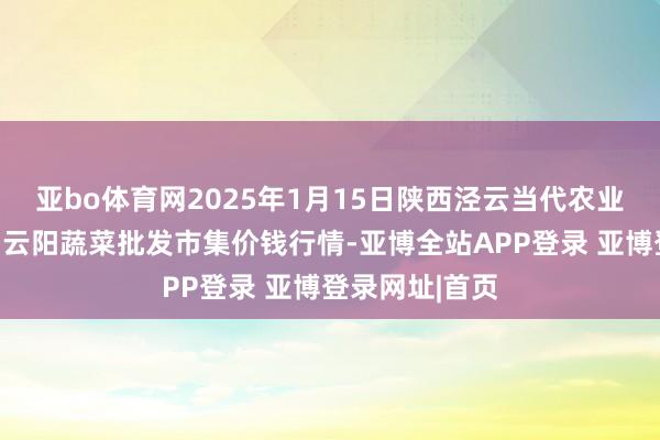 亚bo体育网2025年1月15日陕西泾云当代农业股份有限公司云阳蔬菜批发市集价钱行情-亚博全站APP登录 亚博登录网址|首页