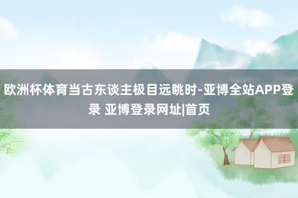 欧洲杯体育当古东谈主极目远眺时-亚博全站APP登录 亚博登录网址|首页