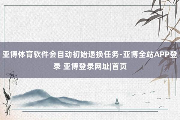 亚博体育软件会自动初始退换任务-亚博全站APP登录 亚博登录网址|首页