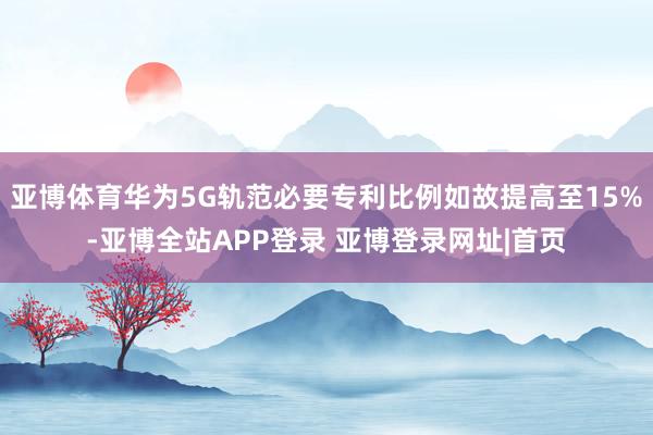 亚博体育华为5G轨范必要专利比例如故提高至15%-亚博全站APP登录 亚博登录网址|首页