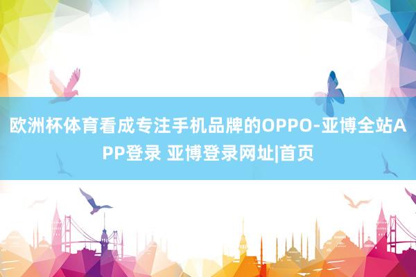 欧洲杯体育看成专注手机品牌的OPPO-亚博全站APP登录 亚博登录网址|首页