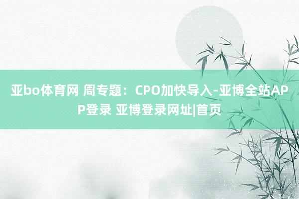 亚bo体育网 周专题：CPO加快导入-亚博全站APP登录 亚博登录网址|首页