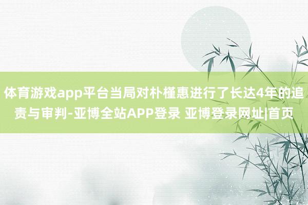 体育游戏app平台当局对朴槿惠进行了长达4年的追责与审判-亚博全站APP登录 亚博登录网址|首页