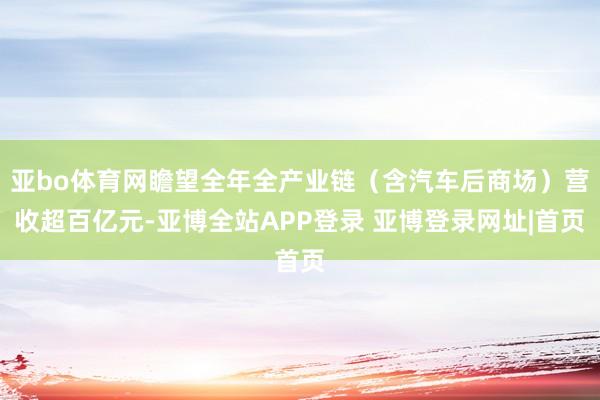 亚bo体育网瞻望全年全产业链（含汽车后商场）营收超百亿元-亚博全站APP登录 亚博登录网址|首页