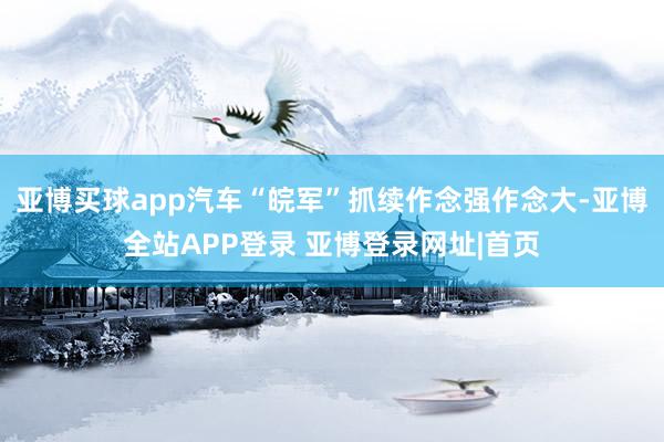 亚博买球app汽车“皖军”抓续作念强作念大-亚博全站APP登录 亚博登录网址|首页