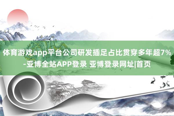 体育游戏app平台公司研发插足占比贯穿多年超7%-亚博全站APP登录 亚博登录网址|首页