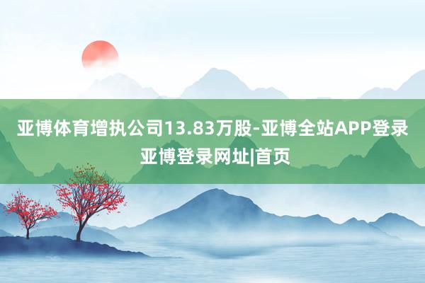亚博体育增执公司13.83万股-亚博全站APP登录 亚博登录网址|首页