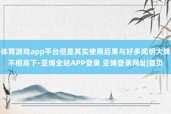 体育游戏app平台但是其实使用后果与好多闻明大牌不相高下-亚博全站APP登录 亚博登录网址|首页