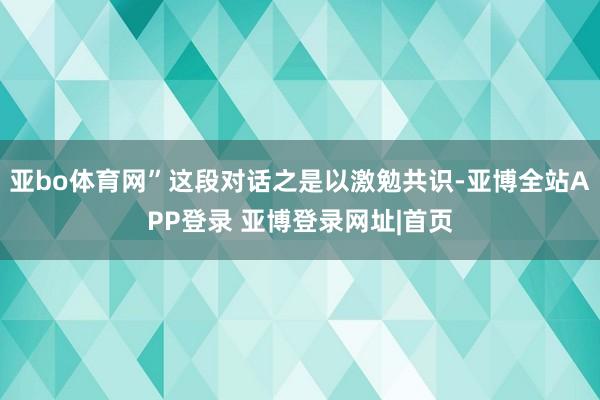 亚bo体育网”这段对话之是以激勉共识-亚博全站APP登录 亚博登录网址|首页