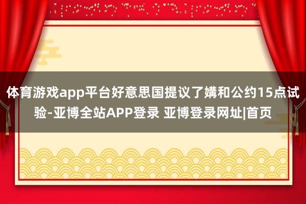 体育游戏app平台好意思国提议了媾和公约15点试验-亚博全站APP登录 亚博登录网址|首页