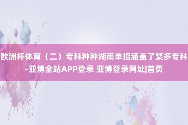 欧洲杯体育(二)专科种种湖南单招涵盖了繁多专科-亚博全站APP登录 亚博登录网址|首页