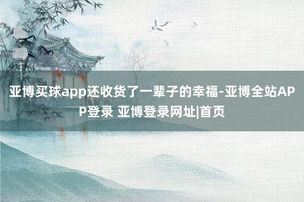 亚博买球app还收货了一辈子的幸福-亚博全站APP登录 亚博登录网址|首页