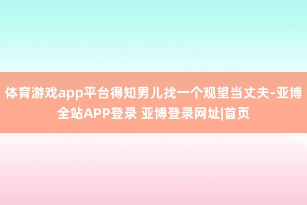 体育游戏app平台得知男儿找一个观望当丈夫-亚博全站APP登录 亚博登录网址|首页