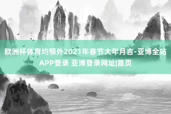欧洲杯体育均额外2021年春节大年月吉-亚博全站APP登录 亚博登录网址|首页