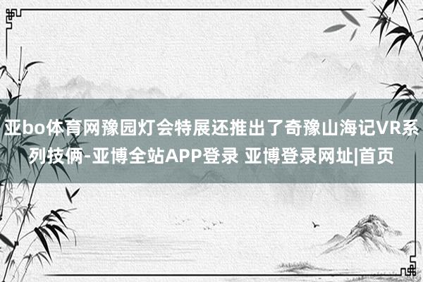 亚bo体育网豫园灯会特展还推出了奇豫山海记VR系列技俩-亚博全站APP登录 亚博登录网址|首页