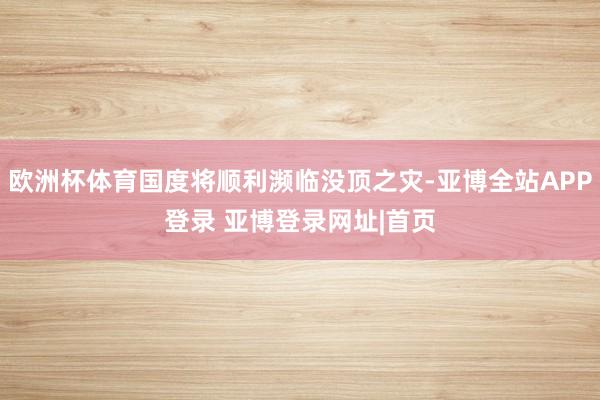 欧洲杯体育国度将顺利濒临没顶之灾-亚博全站APP登录 亚博登录网址|首页