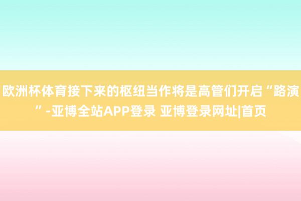 欧洲杯体育接下来的枢纽当作将是高管们开启“路演”-亚博全站APP登录 亚博登录网址|首页