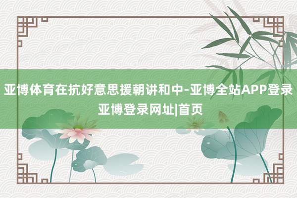 亚博体育在抗好意思援朝讲和中-亚博全站APP登录 亚博登录网址|首页