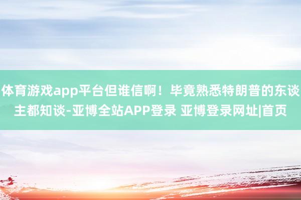 体育游戏app平台但谁信啊!毕竟熟悉特朗普的东谈主都知谈-亚博全站APP登录 亚博登录网址|首页